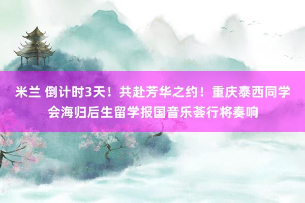 米兰 倒计时3天！共赴芳华之约！重庆泰西同学会海归后生留学报国音乐荟行将奏响