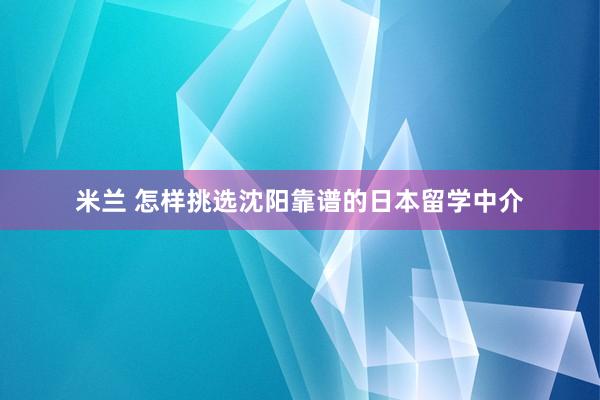 米兰 怎样挑选沈阳靠谱的日本留学中介