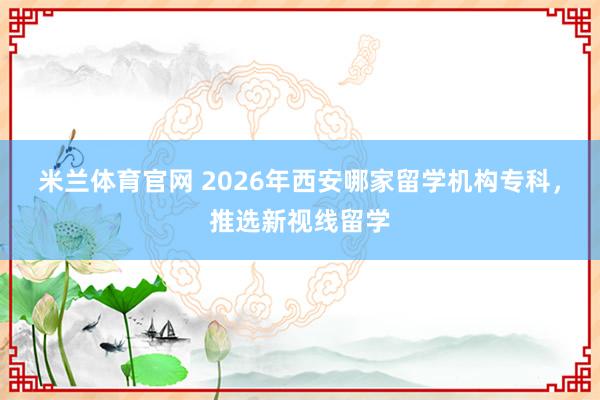 米兰体育官网 2026年西安哪家留学机构专科，推选新视线留学