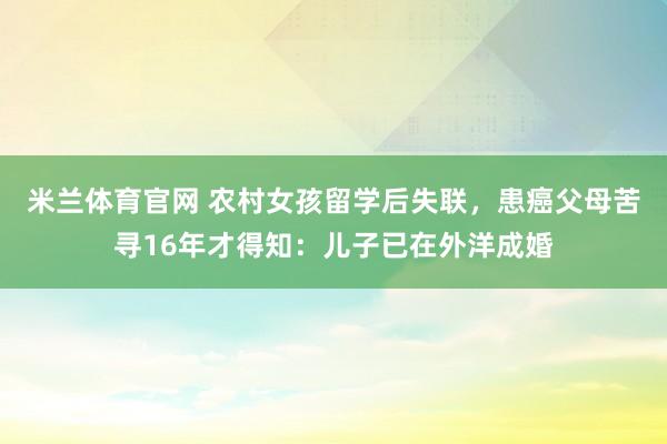 米兰体育官网 农村女孩留学后失联，患癌父母苦寻16年才得知：儿子已在外洋成婚