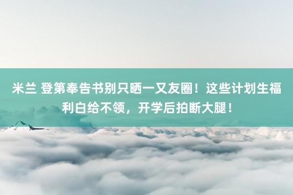 米兰 登第奉告书别只晒一又友圈！这些计划生福利白给不领，开学后拍断大腿！