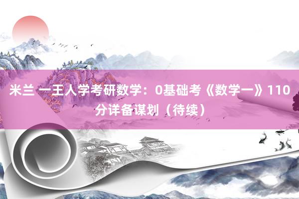 米兰 一王人学考研数学：0基础考《数学一》110分详备谋划（待续）