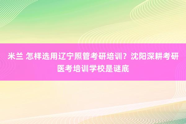 米兰 怎样选用辽宁照管考研培训？沈阳深耕考研医考培训学校是谜底