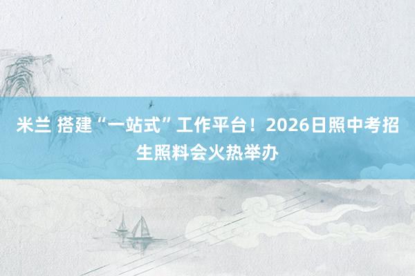 米兰 搭建“一站式”工作平台！2026日照中考招生照料会火热举办