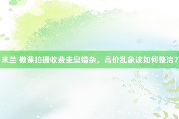 米兰 微课拍摄收费圭臬错杂，高价乱象该如何整治？