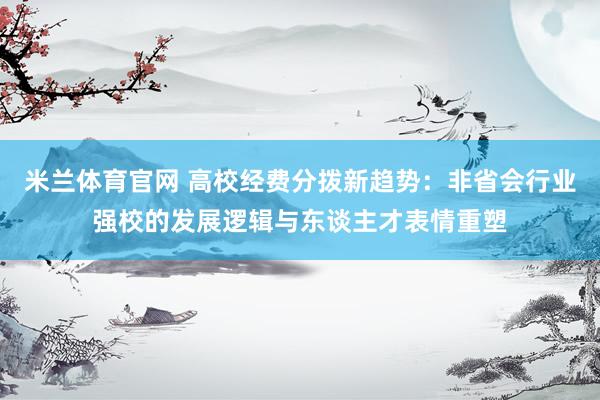 米兰体育官网 高校经费分拨新趋势：非省会行业强校的发展逻辑与东谈主才表情重塑