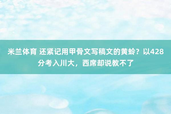 米兰体育 还紧记用甲骨文写稿文的黄蛉？以428分考入川大，西席却说教不了