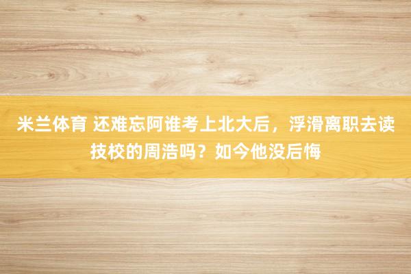 米兰体育 还难忘阿谁考上北大后，浮滑离职去读技校的周浩吗？如今他没后悔