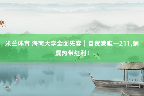 米兰体育 海南大学全面先容｜自贸港唯一211，躺赢热带红利！