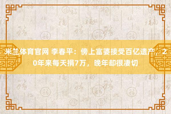 米兰体育官网 李春平：傍上富婆接受百亿遗产，20年来每天捐7万，晚年却很凄切