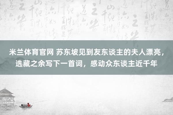 米兰体育官网 苏东坡见到友东谈主的夫人漂亮，选藏之余写下一首词，感动众东谈主近千年