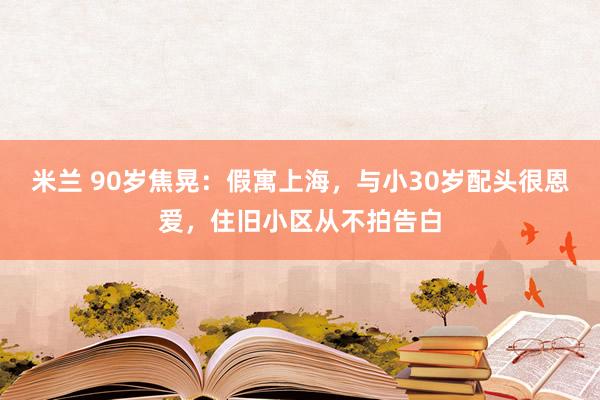 米兰 90岁焦晃：假寓上海，与小30岁配头很恩爱，住旧小区从不拍告白