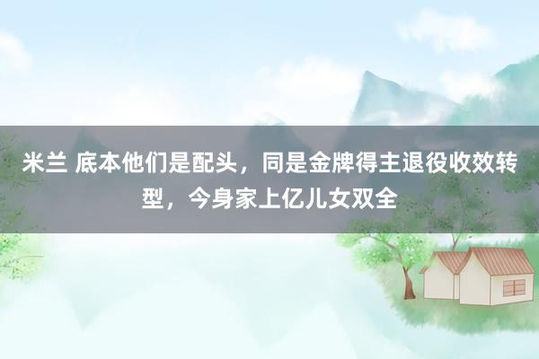 米兰 底本他们是配头，同是金牌得主退役收效转型，今身家上亿儿女双全