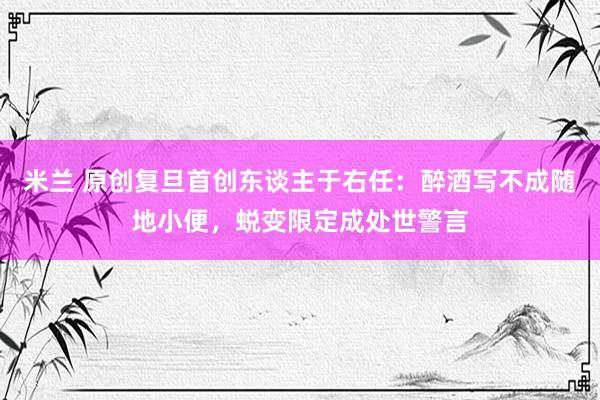 米兰 原创复旦首创东谈主于右任：醉酒写不成随地小便，蜕变限定成处世警言