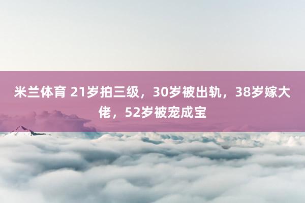 米兰体育 21岁拍三级，30岁被出轨，38岁嫁大佬，52岁被宠成宝