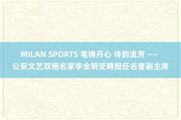 MILAN SPORTS 笔铸丹心 诗韵流芳 —— 公安文艺双栖名家李全明受聘担任名誉副主席