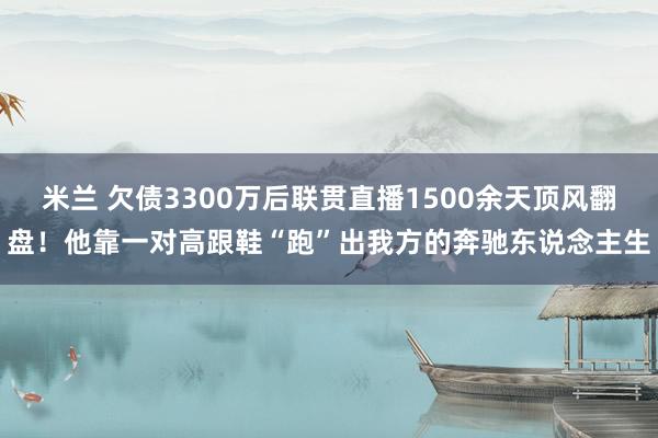 米兰 欠债3300万后联贯直播1500余天顶风翻盘！他靠一对高跟鞋“跑”出我方的奔驰东说念主生