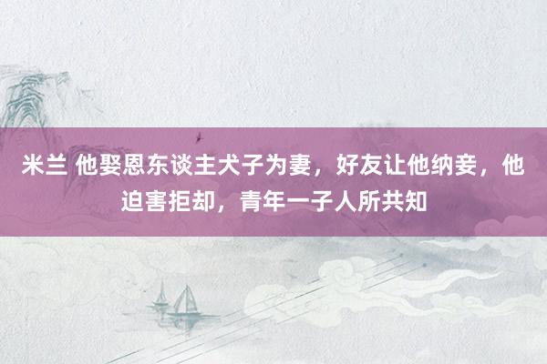 米兰 他娶恩东谈主犬子为妻，好友让他纳妾，他迫害拒却，青年一子人所共知