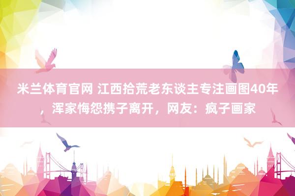 米兰体育官网 江西拾荒老东谈主专注画图40年，浑家悔怨携子离开，网友：疯子画家