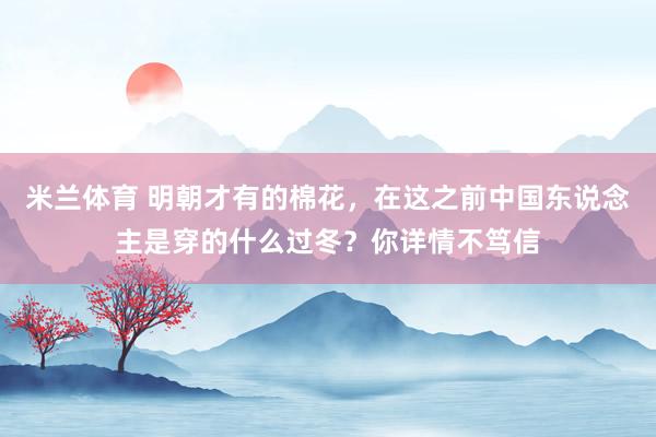 米兰体育 明朝才有的棉花，在这之前中国东说念主是穿的什么过冬？你详情不笃信
