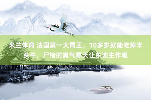 米兰体育 法国第一大胃王，10多岁就能吃掉半头牛，尸检时臭气熏天让东谈主作呕