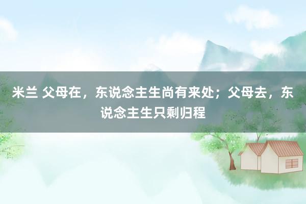 米兰 父母在，东说念主生尚有来处；父母去，东说念主生只剩归程