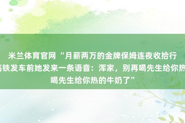 米兰体育官网 “月薪两万的金牌保姆连夜收拾行李离职，高铁发车前她发来一条语音：浑家，别再喝先生给你热的牛奶了”