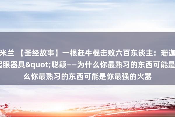 米兰 【圣经故事】一根赶牛棍击败六百东谈主：珊迦的"不起眼器具"聪颖——为什么你最熟习的东西可能是你最强的火器