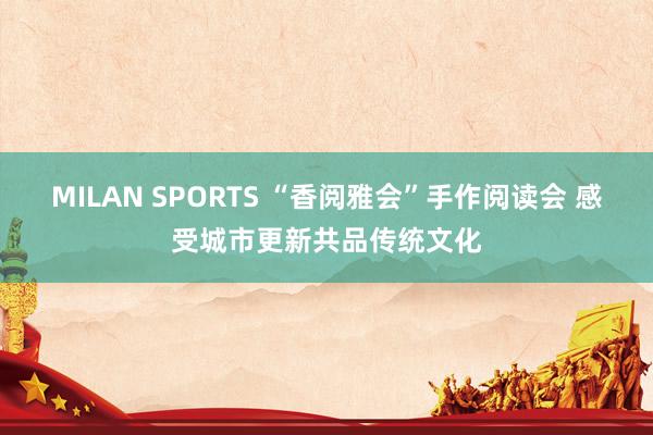 MILAN SPORTS “香阅雅会”手作阅读会 感受城市更新共品传统文化
