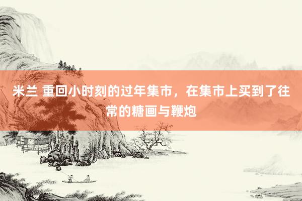 米兰 重回小时刻的过年集市，在集市上买到了往常的糖画与鞭炮