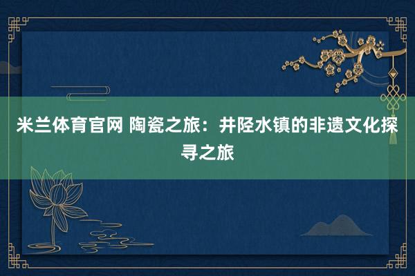 米兰体育官网 陶瓷之旅：井陉水镇的非遗文化探寻之旅