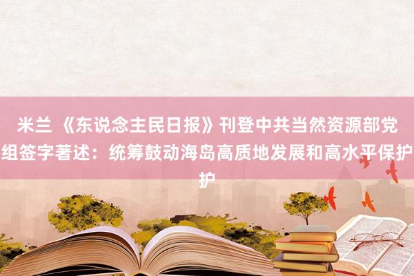 米兰 《东说念主民日报》刊登中共当然资源部党组签字著述：统筹鼓动海岛高质地发展和高水平保护