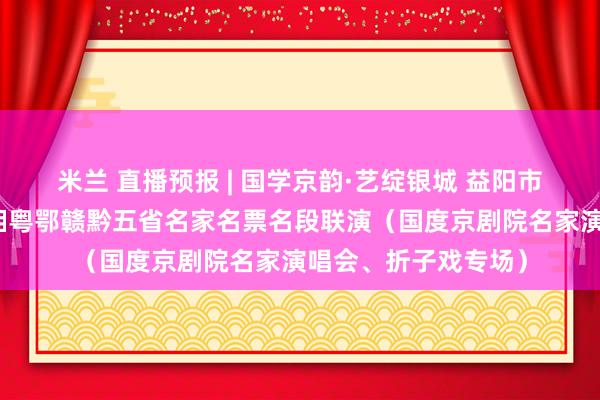 米兰 直播预报 | 国学京韵·艺绽银城 益阳市第二届京剧汇演暨湘粤鄂赣黔五省名家名票名段联演（国度京剧院名家演唱会、折子戏专场）