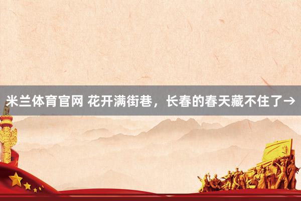 米兰体育官网 花开满街巷，长春的春天藏不住了→