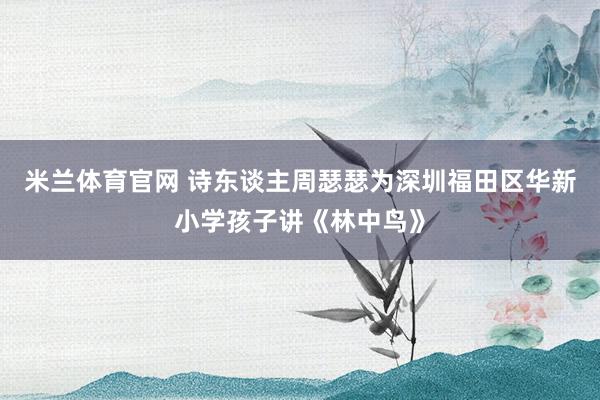 米兰体育官网 诗东谈主周瑟瑟为深圳福田区华新小学孩子讲《林中鸟》