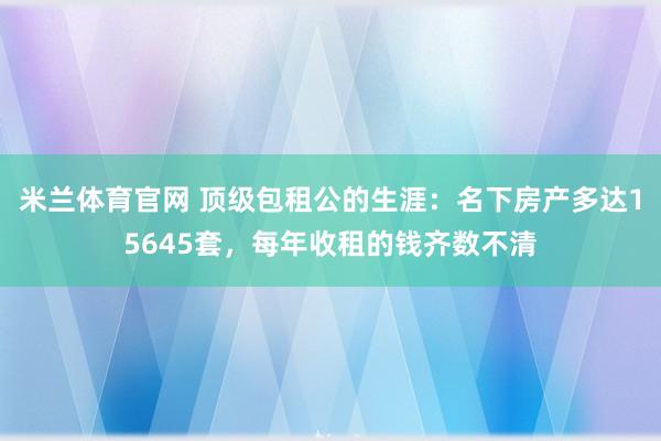 米兰体育官网 顶级包租公的生涯：名下房产多达15645套，每年收租的钱齐数不清
