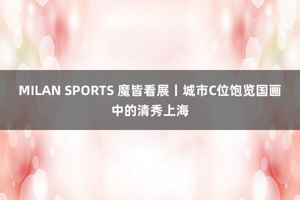 MILAN SPORTS 魔皆看展丨城市C位饱览国画中的清秀上海