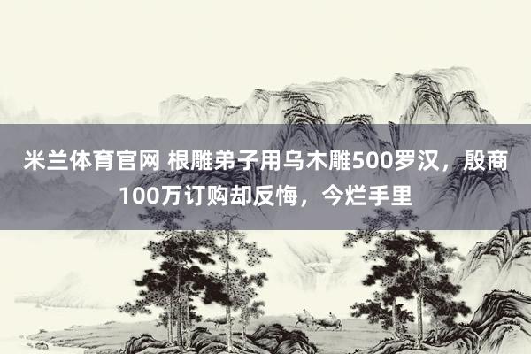 米兰体育官网 根雕弟子用乌木雕500罗汉，殷商100万订购却反悔，今烂手里