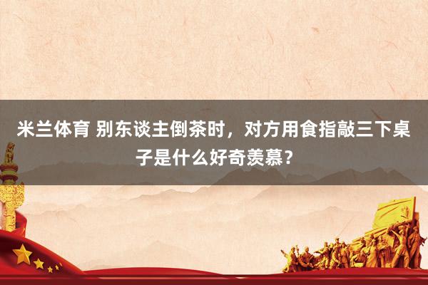 米兰体育 别东谈主倒茶时，对方用食指敲三下桌子是什么好奇羡慕？