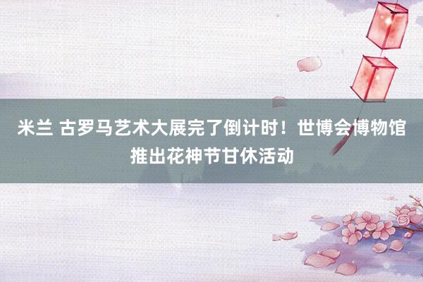 米兰 古罗马艺术大展完了倒计时！世博会博物馆推出花神节甘休活动