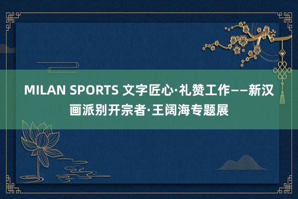 MILAN SPORTS 文字匠心·礼赞工作——新汉画派别开宗者·王阔海专题展