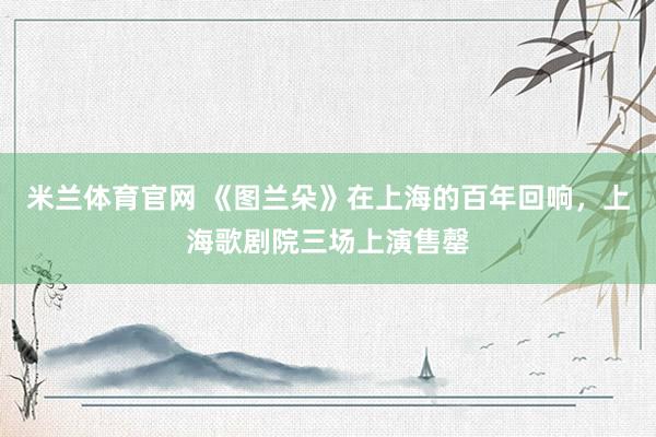 米兰体育官网 《图兰朵》在上海的百年回响，上海歌剧院三场上演售罄