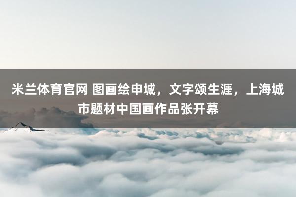米兰体育官网 图画绘申城，文字颂生涯，上海城市题材中国画作品张开幕