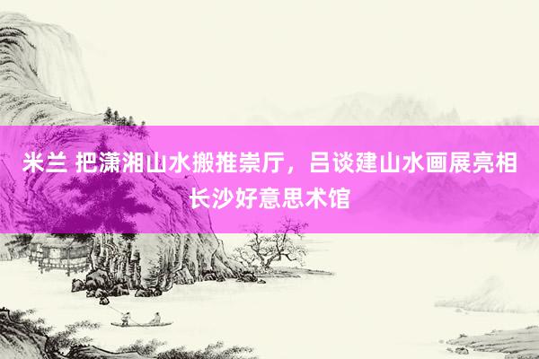 米兰 把潇湘山水搬推崇厅，吕谈建山水画展亮相长沙好意思术馆