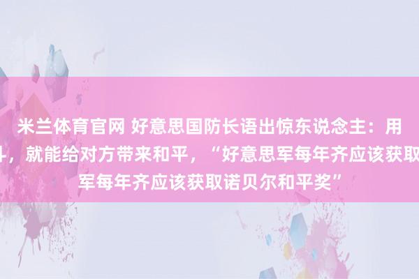 米兰体育官网 好意思国防长语出惊东说念主：用正确的阵势战斗，就能给对方带来和平，“好意思军每年齐应该获取诺贝尔和平奖”