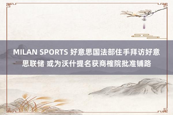 MILAN SPORTS 好意思国法部住手拜访好意思联储 或为沃什提名获商榷院批准铺路