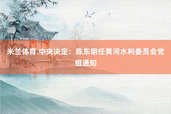 米兰体育 中央决定：陈东明任黄河水利委员会党组通知