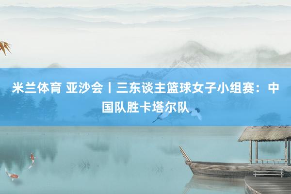 米兰体育 亚沙会丨三东谈主篮球女子小组赛：中国队胜卡塔尔队
