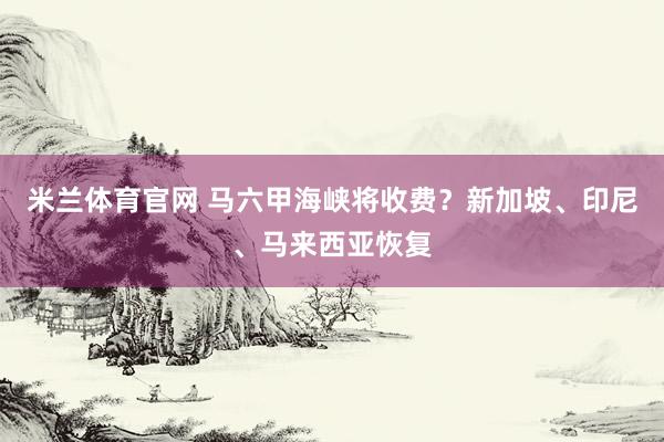 米兰体育官网 马六甲海峡将收费？新加坡、印尼、马来西亚恢复