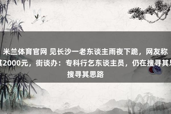 米兰体育官网 见长沙一老东谈主雨夜下跪，网友称赠其2000元，街谈办：专科行乞东谈主员，仍在搜寻其思路